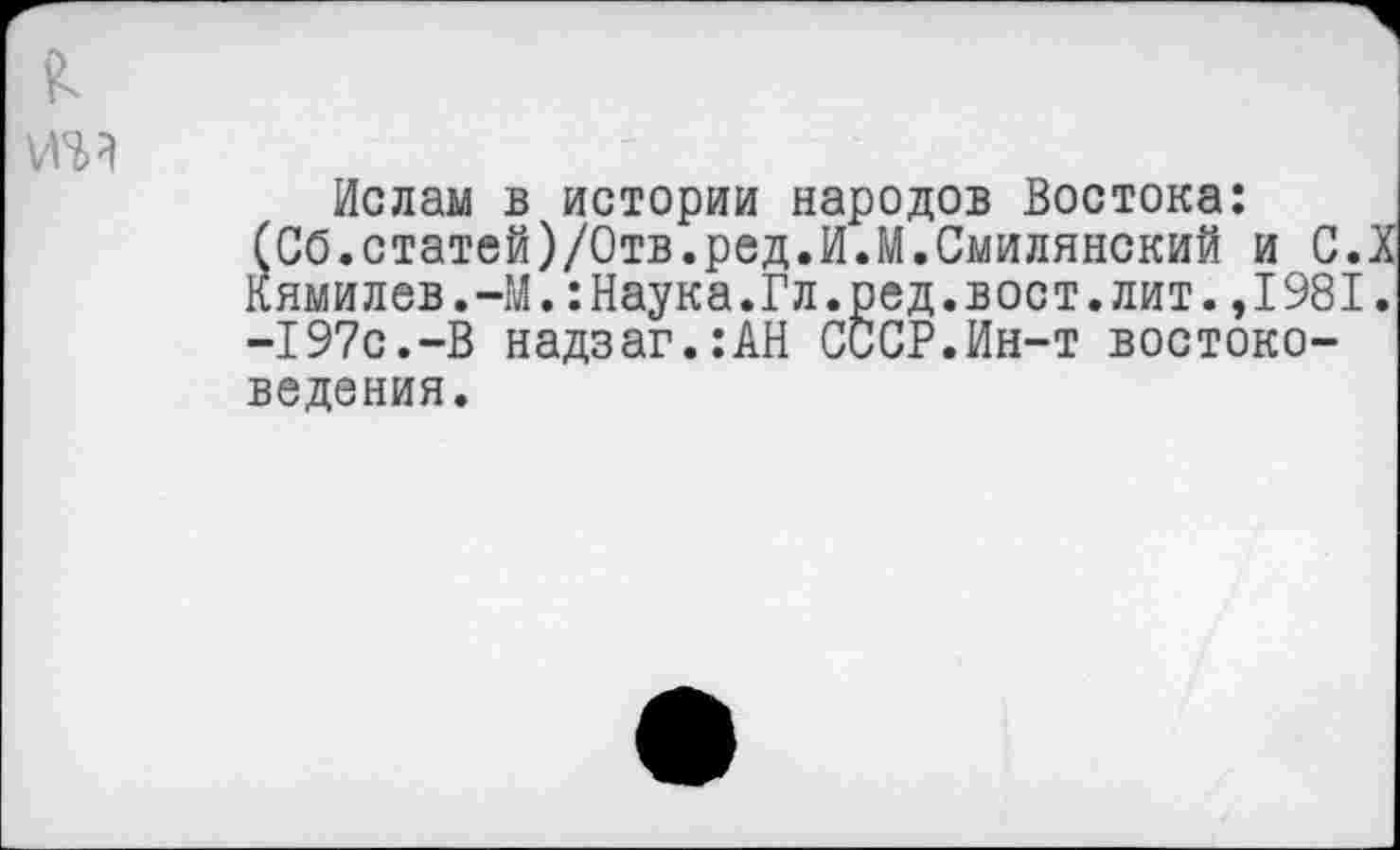 ﻿
Ислам в истории народов Востока: (СО.статей)/Отв.ред.И.М.Смилянский и С.Х Кямилев.-М.:Наука.Гл.ред.вост.лит.,1981. -197с.-В надзаг.:АН СССР.Ин-т востоковедения.